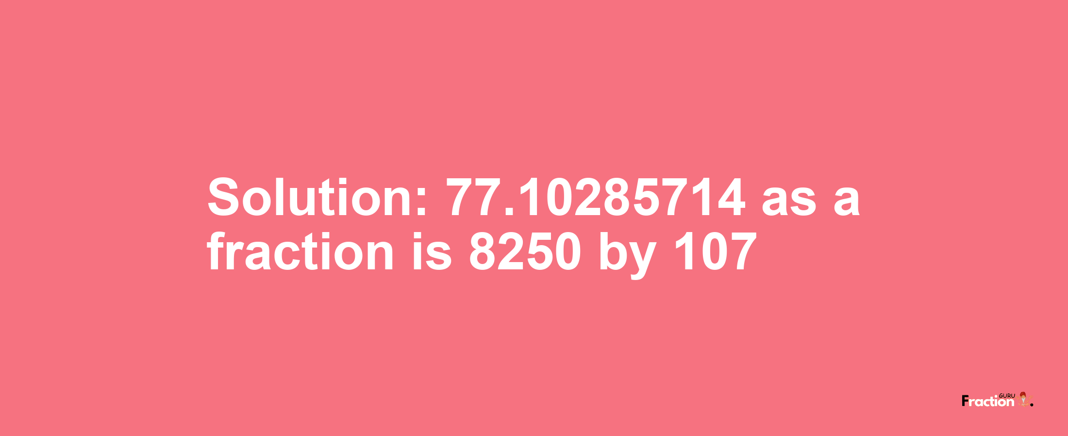 Solution:77.10285714 as a fraction is 8250/107